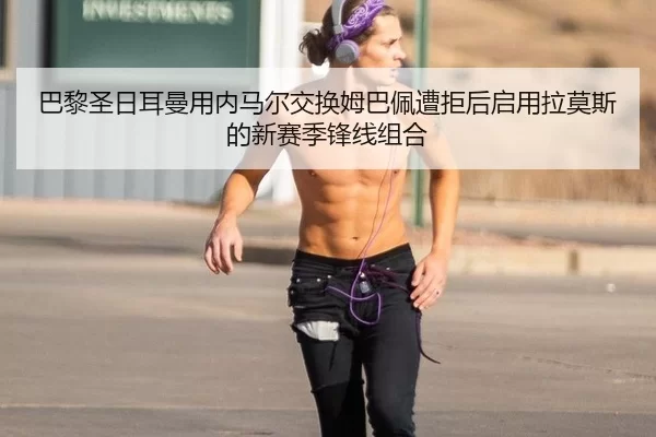 巴黎圣日耳曼用内马尔交换姆巴佩遭拒后启用拉莫斯的新赛季锋线组合