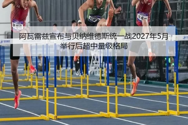 阿瓦雷兹宣布与贝纳维德斯统一战2027年5月举行后超中量级格局